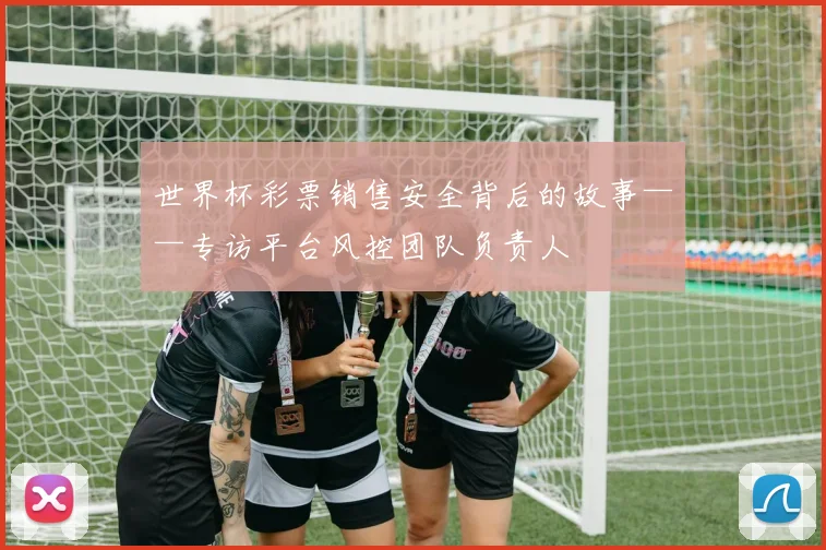 世界杯彩票销售安全背后的故事——专访平台风控团队负责人