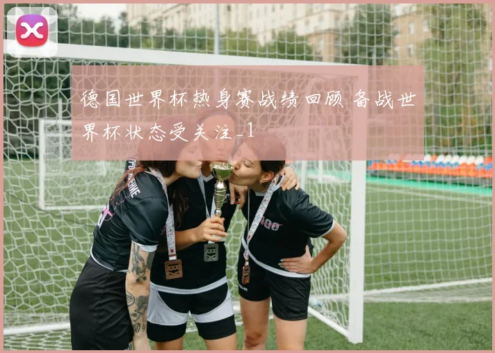 德国世界杯热身赛战绩回顾 备战世界杯状态受关注_1