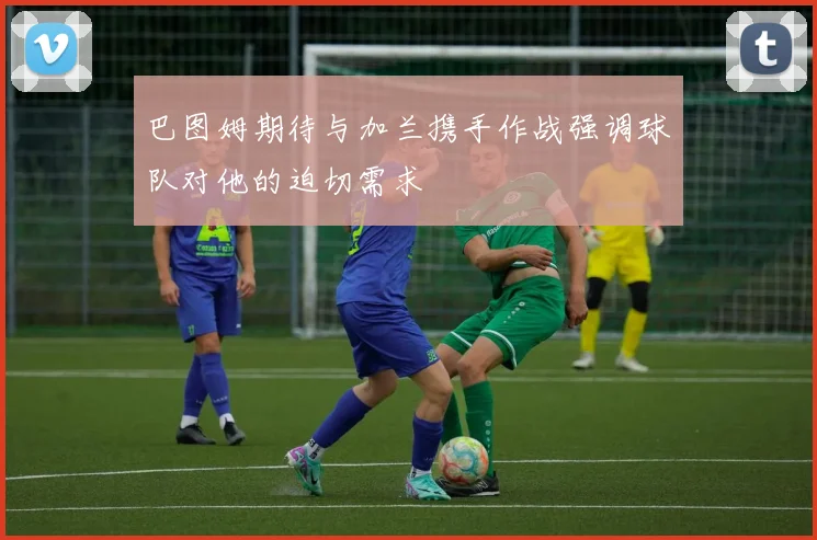 巴图姆期待与加兰携手作战强调球队对他的迫切需求