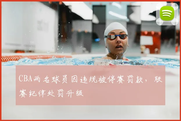 CBA两名球员因违规被停赛罚款，联赛纪律处罚升级
