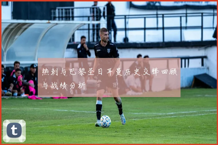 热刺与巴黎圣日耳曼历史交锋回顾与战绩分析