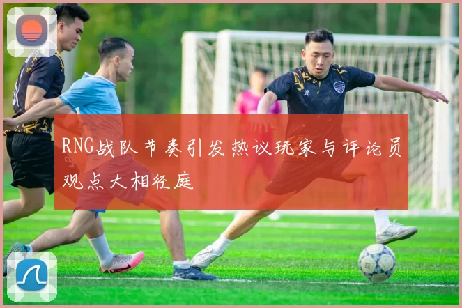 RNG战队节奏引发热议玩家与评论员观点大相径庭