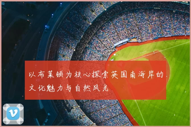 以布莱顿为核心探索英国南海岸的文化魅力与自然风光