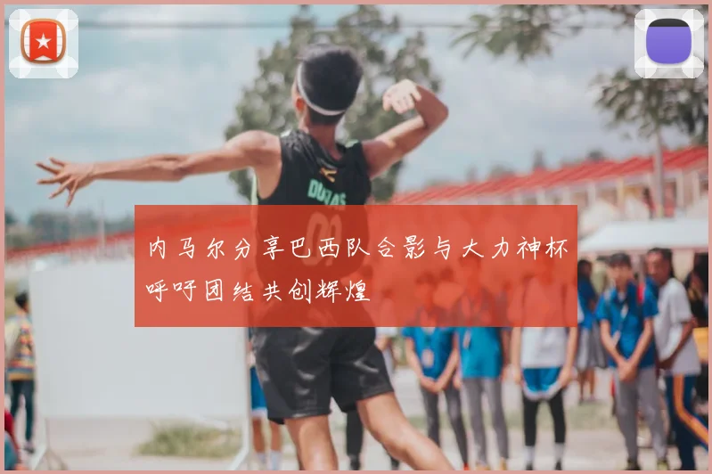 内马尔分享巴西队合影与大力神杯呼吁团结共创辉煌