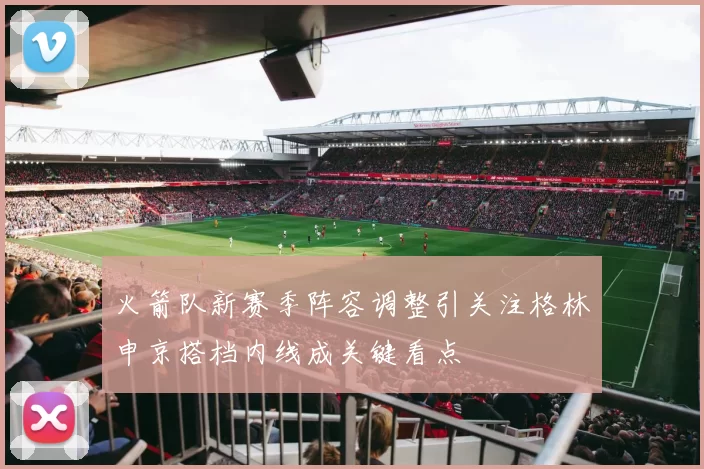 火箭队新赛季阵容调整引关注格林申京搭档内线成关键看点