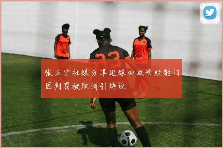 张玉宁社媒分享进球回放两粒射门因判罚被取消引热议