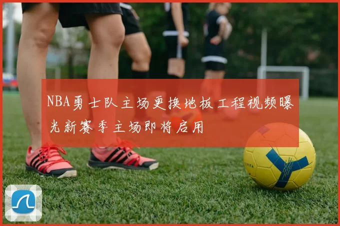 NBA勇士队主场更换地板工程视频曝光新赛季主场即将启用