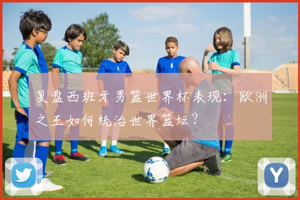 复盘西班牙男篮世界杯表现：欧洲之王如何统治世界篮坛？