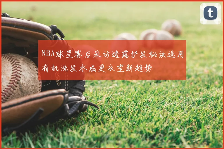 NBA球星赛后采访透露护发秘诀选用有机洗发水成更衣室新趋势
