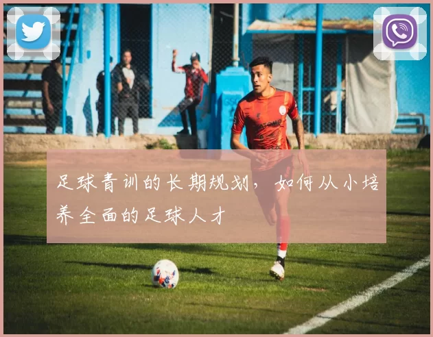 足球青训的长期规划，如何从小培养全面的足球人才