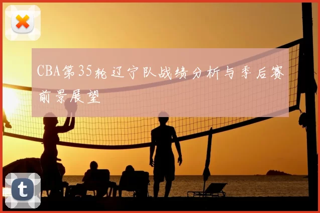 CBA第35轮辽宁队战绩分析与季后赛前景展望