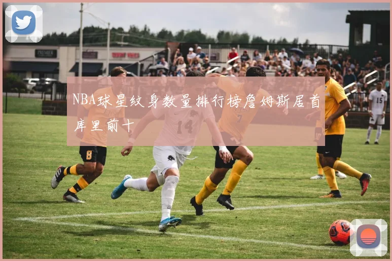 NBA球星纹身数量排行榜詹姆斯居首库里前十