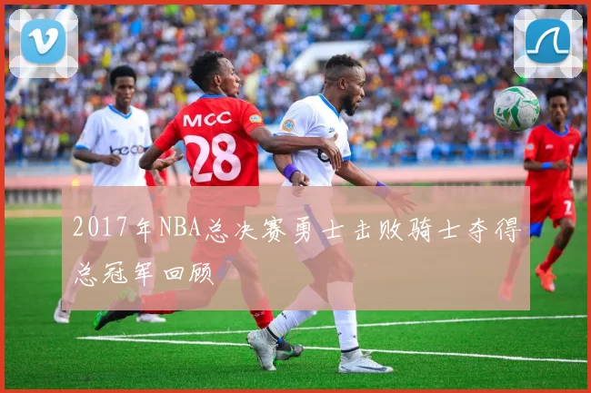 2017年NBA总决赛勇士击败骑士夺得总冠军回顾