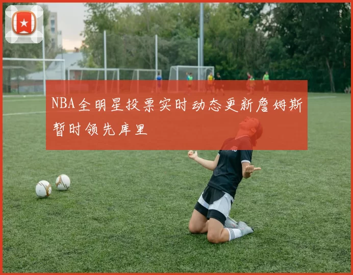 NBA全明星投票实时动态更新詹姆斯暂时领先库里