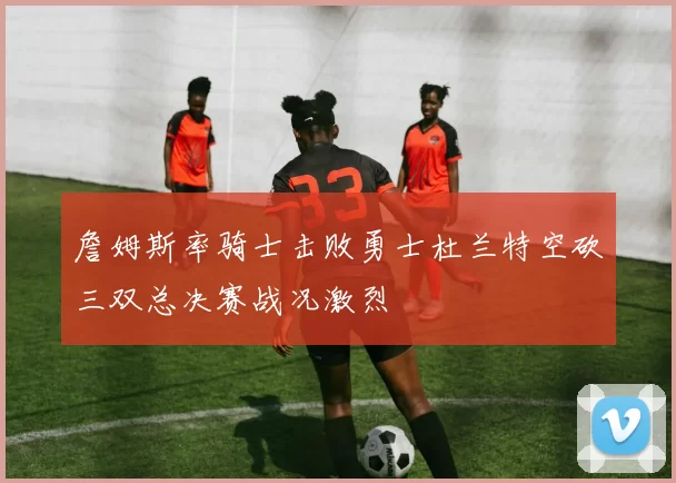 詹姆斯率骑士击败勇士杜兰特空砍三双总决赛战况激烈