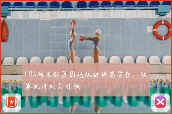 CBA两名球员因违规被停赛罚款，联赛纪律处罚升级